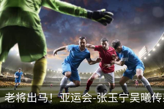 老将出马！亚运会-张玉宁吴曦传射 U23国足2-1逆转朝鲜开门红